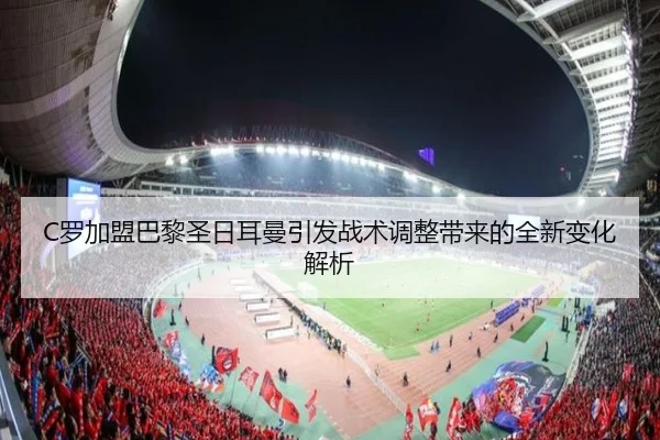 C罗加盟巴黎圣日耳曼引发战术调整带来的全新变化解析